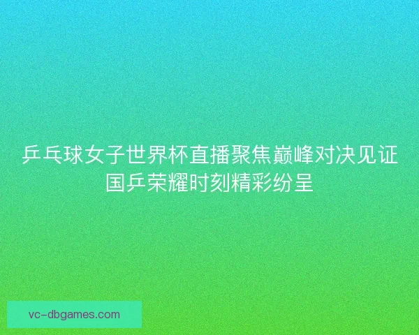 乒乓球女子世界杯直播聚焦巅峰对决见证国乒荣耀时刻精彩纷呈